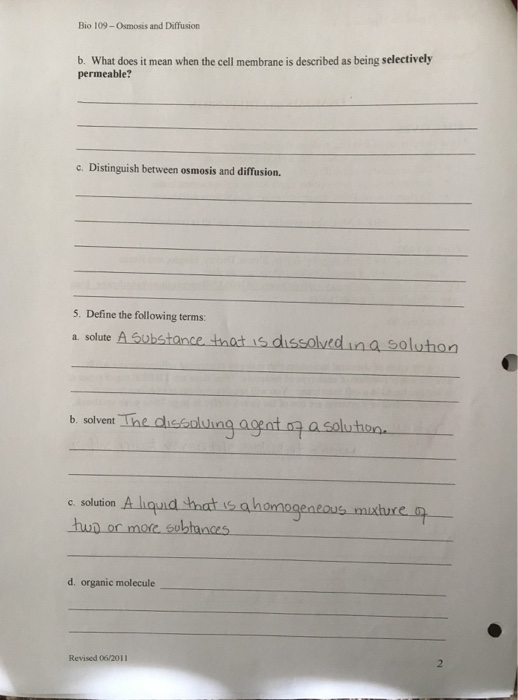 Bio 109-Osmosis and Diffusion b. What does it mean when the cell membrane is described as being selectively permeable? c. Distinguish between osmosis and diffusion. 5. Define the following terms: a. solute A Gubstance tnat is dissolvedina soluhon b. solvent The dissoluing ao a solu hoyn c. solution eneous mixture hun on d. organic molecule Revised 06/2011