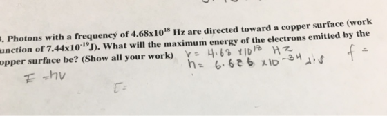 . Photons with a frequency of 4.68x1018 Hz are directed toward a copper surface (work unction of 7.44x1019. What will the maximum energy of the electrons emitted by the opper surface be? (Show all your work) H6 Hz E -hv