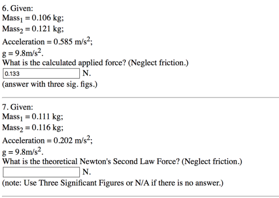 6. Given: Mass 0.106 kg, Mass2 0.121 kg 2. Acceleration 0.585 m/s g 9.8 m/s2 What is the calculated applied force? (Neglect friction.) 0.133 (answer with three sig figs) 7. Given: Mass 0.111 kg; Mass 0.116 kg; Acceleration 0.202 m/s g 9.8m/s 2 What is the theoretical Newtons Second Law Force? (Neglect friction.) (note: Use Three Significant Figures or N/A if there is no answer.)