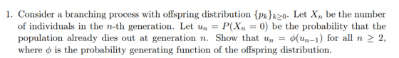 1. Consider a branchi ng process with offspring distribution (p) k2o- Let X be the number of individuals in the n-th generation. Let un- P(Xn - 0) be the probability that the population already dies out at generation n. Show that un-(-1) for all n2 2, where o is the probability generating function of the offspring distribution.