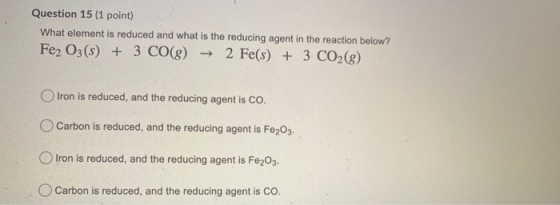 Question 15 (1 point) What element is reduced and what is the reducing agent in the reaction below? Fe2 O3(s) + 3 CO(g) → 2 F