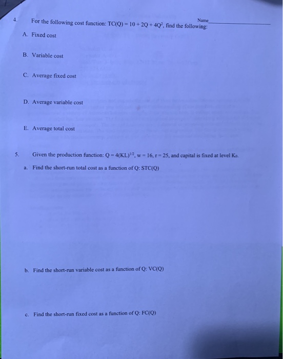 Name 4. For the following cost function: TC(Q)-10+20+40, find the following A. Fixed cost B. Variable cost C. Average fixed cost D. Average variable cost E. Average total cost Given the production function: Q = 4(KL)n, w = 16, r-25, and capital is fixed at level Ka. a. Find the short-run total cost as a function of Q: STC(Q) b. Find the short-run variable cost as a function of Q: VC(o) c. Find the short-run fixed cost as a function of Q: FCQ)