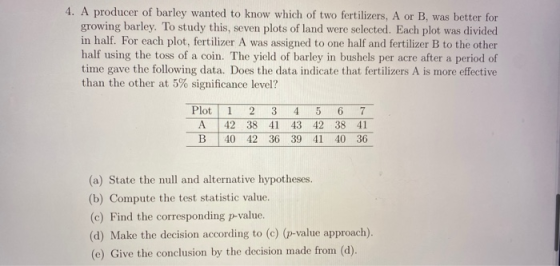 4. A producer of barley wanted to know which of two fertilizers, A or B, was better for growing barley. To study this, seven