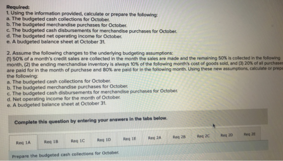 Required: 1. Using the information provided, calculate or prepare the following: a. The budgeted cash collections for October