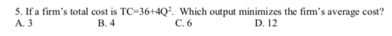 5. If a firms total cost is TC-36+402 Which output minimizes the firms average cost? А. 3 B. 4 C. 6 D. 12