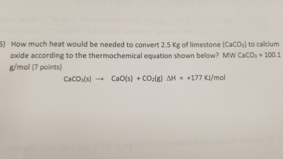) How much heat would be needed to convert 2.5 Kg of limestone (CaCO3) to calcium oxide according to the thermochemical equation shown below? MW CaCO3 100.1 g/mol (7 points) CaCO3(s)-, CaO(s) + CO2(g) H-+177KJ/mol