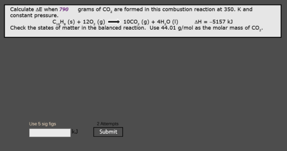 Calculate ΔΕ when 790 constant pressure. grams of CO2 are formed in this combustion reaction at 350 K and C10H8 (s) + 1202 (g)-10CO2 (g) + 4H20 (1) ΔΗ-5157 ki Check the states of matter in the balanced reaction. Use 44.01 g/mol as the molar mass of CO 2 2 Attempts Submit Use 5 sig figs kJ