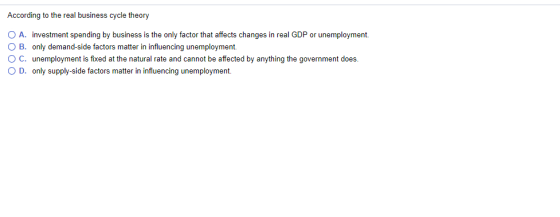 According to the real business cycle theory 0 A. investment spending by business is the only factor that affects changes in real GDP or unemployment O B. only demand-side factors matter in influencing unemployment. ° C. unemployment is fixed at the natural rate and cannot be affected by anything the government does. O D. only supply-side factors matter in influencing unemployment.