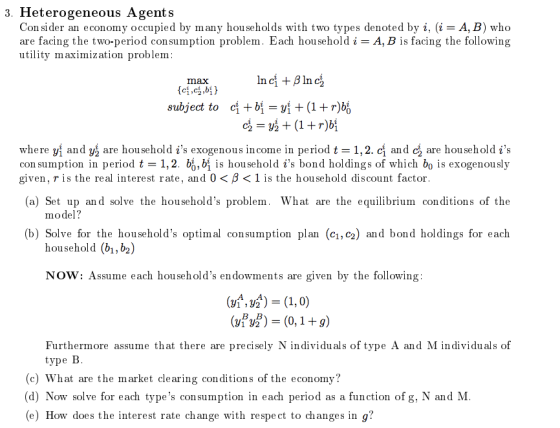 3. Heterogeneous Agents Con sider an economy occupied by many households with two types denoted by i, (i-A, B) who are facing the two-period consumption problem. Each household i-A, B is facing the following utility maximization problem max where yl and yå are household is exogenous income in period t-1,2 cl and c are hou sehold is con sumption in period t-1,2. b, bi is household is bond holdings of which bo is exogenously given, r is the real interest rate, and 0 < β < 1 is the household discount factor (a) Set up and solve the households problem. What are the equilibrium conditions of the model? (b) Solve for the households optimal consumption plan (c1,c2) and bond holdings for each household (b1, b2) NOW: Assume each households endowments are given by the following Furthermore assume that there are precisely N individuals of type A and M individuals of type B (c) What are the market clearing conditions of the economy? (d) Now solve for each types consumption in each period as a function of g, N and M (e) How does the interest rate change with respe ct to changes in g?