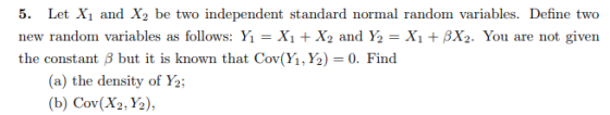 5. Let X1 and X2 be two independent standard normal random variables. Define two new random variables as follows: Yı = X1 + X2 and ½ = X1 + ßX2. You are not given the constant β but it is known that Cov(Yi,Y) = 0. Find (a) the density of Y2 (b) Cov(Xy½),