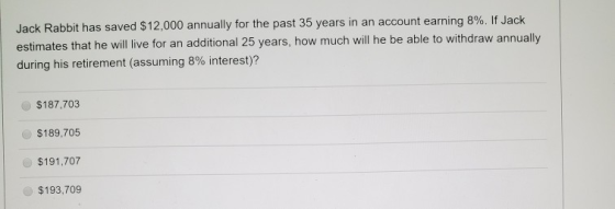 Jack Rabbit has saved $12,000 annually for the past 35 years in an account earning 8%. If Jack estimates that he will live fo
