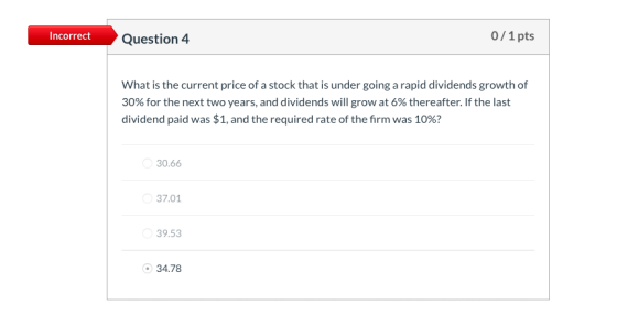 0/1pts Incorrect Question 4 What is the current price of a stock that is under going a rapid dividends growth of 30% for the