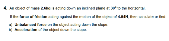 4. An object of mass 2.6kg is acting down an inclined plane at 30° to the horizontal If the force of friction acting against the motion of the object of 4.94N, then calculate or find a) Unbalanced force on the object acting down the slope. b) Acceleration of the object down the slope.