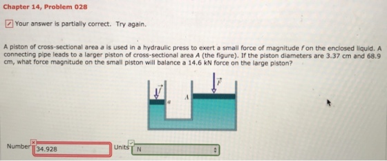 Chapter 14, Problem 028 Your answer is partially correct. Try again. A piston of cross-sectional area a is used in a hydraulic press to exert a small force of magnitude fon the enclosed liquid. A connecting pipe leads to a larger piston of cross-sectional area A (the figure). If the piston diameters are 3.37 cm and 68.9 cm, what force magnitude on the small piston will balance a 14.6 kN force on the large piston? Number T34.928 UnitsTN