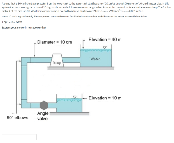 A pump that is 80% efficient pumps water from the lower tank to the upper tank at a flow rate of 0.01 m/s through 70 meters o