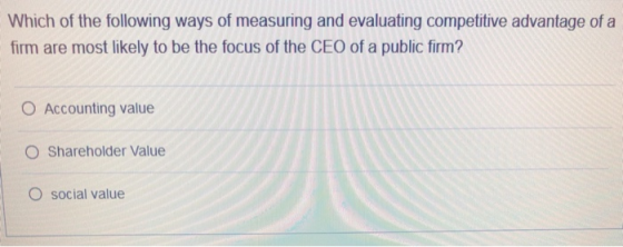 Which of the following ways of measuring and evaluating competitive advantage of a firm are most likely to be the focus of the CEO of a public firm O Accounting value O Shareholder Value O social value