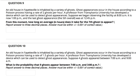 QUESTION 9 An old house in Fayetteville is inhabited by a variety of ghosts. Ghost appearances occur in the house according to a Poisson process having a rate of 2 ghosts per hour. A professor from Transylvania University has developed a device which can be used to detect ghost appearances. Suppose we began observing the facility at 8:00 a.m. It is now 1:00 p.m., and the last ghost appearance (the 5th overall) was at 12:45 p.m. From this moment, how long on average (in hours) does it take for the 7th ghost to appear? ( Report answer to three decimal places. Answer must be within +/- 0.001 of correct value.) QUESTION 10 An old house in Fayetteville is inhabited by a variety of ghosts. Ghost appearances occur in the house according to a Poisson process having a rate of 1.5 ghosts per hour. A professor from Transylvania University has developed a device which can be used to detect ghost appearances. Suppose 4 ghosts appeared between 7:00 a.m. and 9:00 a.m What is the probability that 9 ghosts appear between 7:00 a.m. and 3:00 p.m.? ( Report answer to three decimal places. Answer must be within +/- 0.001 of correct value.)