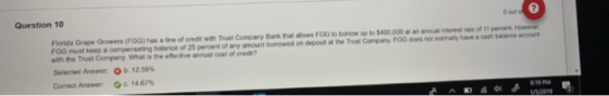 Question 10 0 out Florids Grape Growers (FGG) has a line of credit with Trust Company Bank that allows FGG to borrow up to $400,000 at an ancal interest rate of 11 percent Howeve roo must keep a compensatrg ba ree or 25 percent of any armount borrowed on deposit at tw Trust Company FOG don with the Trust Company hat is the effective annual cost of crede? Selected Answer Ob. t2.59% Correct Answer Oc.14 67% namany ha-aseb-ace Kme