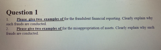 Question 1 1. Please give two examples of for the fraudulent financial reporting. Clearly explain why such frauds are conduct