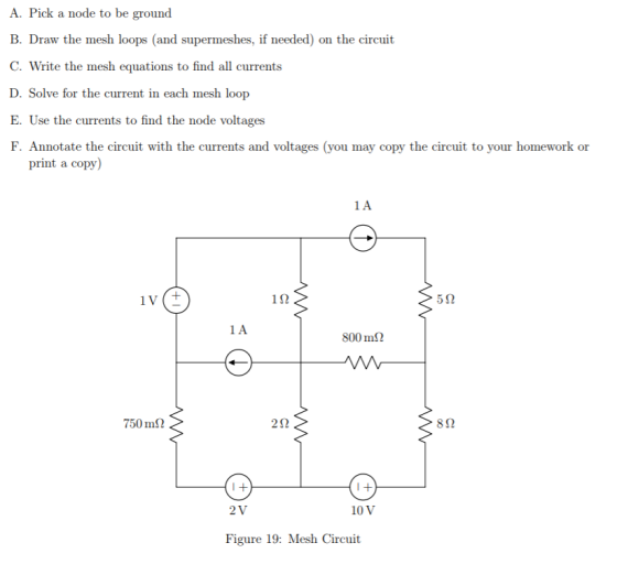 A. Pick a node to be ground B. Draw the mesh loops (and supermeshes, if needed) on the circuit C. Write the mesh equations to find all currents D. Solve for the current in each mesh loop E. Use the currents to find the node voltages F. Annotate the circuit with the currents and voltages (you may copy the circuit to your homework or print a copy 1 S2 5? 800 m 750 ms 2? 8? 2 V 10 V Figure 19: Mesh Circuit