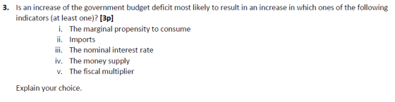 Is an increase of the government budget deficit most likely to result in an increase in which ones of the following indicators (at least one)? [3p] 3. i. The marginal propensity to consume ii. Imports ii. The nominal interest rate iv. The money supply v. The fiscal multiplier Explain your choice.