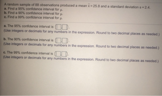 A random sample of 88 observations produced a mean x = 25.8 and a standard deviation s = 2.4. a. Find a 95% confidence interv