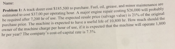 Name. Problem 1: A track dozer cost $185,500 to purchase. Fuel, oil, grease, and minor maintenance are estimated to cost $37.