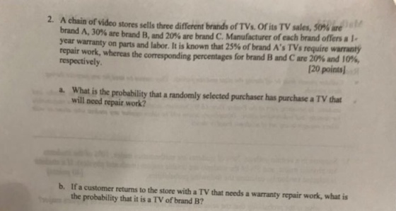 2. A chain of video stores sells three different brand, of TVs. oris TV sales, 50% are 120 points a. What is the probability that a randomly selected purchaser has purchase a TV that brand A, 30% are brand B, and 20% are year warranty on parts and labor. It is known that 25% of brand AsTV s require warranty repair work, whereas the correspond respectively brand C. Manufacturer of each brand offers a Le ing percentages for brand B and C are 20% and 10%, will need repair work? b. If a customer returns to the store with a TV that needs a warranty repair work, what is the probability that it is a TV of brand B?