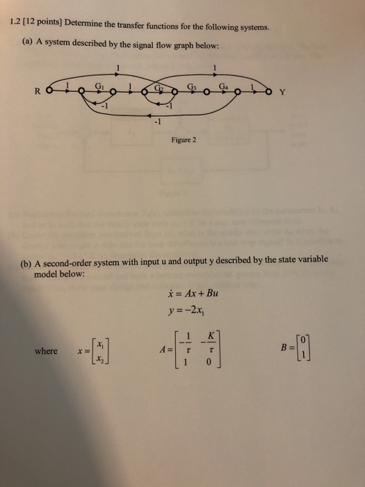 1.2 [12 points] Determine the transfer functions for the following systems. (a) A system described by the signal flow graph below: -1 Figure 2 (b) A second-order system with input u and output y described by the state variable model below: i- Ax + Bu y -2x, 01 where x- A-TT