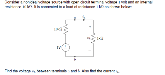 Consider a nonideal voltage source with open circuit terminal voltage 1 volt and an internal resistance 10 k(2. It is connected to a load of resistance 1 k? as shown below. 1k2 Find the voltage UL between terminals a and b. Also find the current i1.