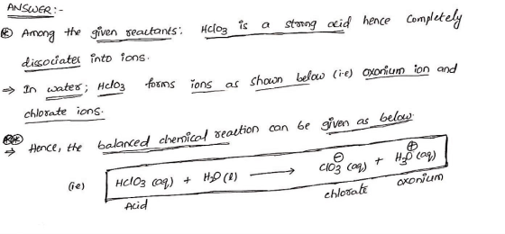 ANSUNER- ⑧ Among thegiven seautants. HClo3 . Îs a strong acid hence Completed/ dissodates înto ions Incotes; Hclo3 foms 10ns as shown below (ve) oxonum ion and chlorate ions ence, the balanced chemical Beation can ée gven as bela Coy) (Ge) chlot oxonu)