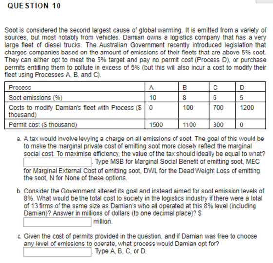 QUESTION 10 Soot is considered the second largest cause of global warming. It is emitted from a variety of sources, but most notably from vehicles. Damian owns a logistics company that has a very large fleet of diesel trucks. The Australian Government recently introduced legislation that charges companies based on the amount of emissions of their fleets that are above 5% soot. They can either opt to meet the 5% target and pay no permit cost (Process D), or purchase permits entitling them to pollute in excess of 5% (but this will also incur a cost to modify their fleet using Processes A, B, and C) Process Soot emissions%) Costs to modify Damians fleet with Process (S 0 10 100 700 1200 thousand) Permit cost (S thousand) 1500 1100 300 a. A tax would involve levying a charge on all emissions of soot. The goal of this would be to make the marginal private cost of emitting soot more closely reflect the marginal social cost. To maximise efficiency, the value of the tax should ideally be equal to what? Type MSB for Marginal Social Benefit of emitting soot, MEC for Marginal External Cost of emitting soot, DWL for the Dead Weight Loss of emitting the soot, N for None of these options b. Consider the Government altered its goal and instead aimed for soot emission levels of 8%. What would be the total cost to society in the logistics industry if there were a total of 13 firms of the same size as Damians who all operated at this 8% level (including Damian)? Answer in millions of dollars (to one decimal place)? S million C. Given the cost of permits provided in the question, and if Damian was free to choose any level of emissions to operate, what process would Damian opt for? . Type A, B, C, or D