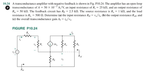 10.24 A transconductance amplifier with negative feedback is shown in Fig. P10.24. The amplifier has an open-loop P transconductance of A 50 x 103 A/V, an input resistance of R 25 k!2, and an output resistance of Ro-50 k2. The feedback circuit has RF 2.5 kS2. The source resistance is Rs 1 k, and the load resistance is RL-500 Ω. Determine (a) the input resistance Ri,-vs/is, (b) the output resistance Rof, and (c) the overall transconductance gain Af = io/vs. FIGURE P10.24 R, ol