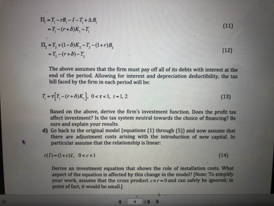(12) The above assumes that the firm must pay off all of its debts with interest at the end of the period. Allowing for interest and depreciation deductibility, the tax bill faced by the firm in each period will be: (13) Based on the above, derive the firms investment function. Does the profit tax affect investment? Is the tax system neutral towards the choice of financing? Be sure and explain your results. d) Go back to the original model (equations (1) through (5)) and now assume that there are adjustment costs arising with the introduction of new capital. In particular assume that the relationship is linear: (14) Derive an investment equation that shows the role of installation costs. What aspect of the equation is affected by this change in the model? [Note: To simplify your work, assume that the cross product cxr 0and can safely be ignored; in point of fact, it would be small.] t14 /6