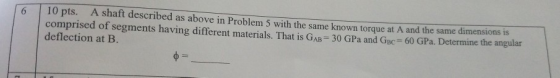 6 10 pts. A shaft described as above in Problem 5 with the same known torque at A and the same dimensions is comprised of seg