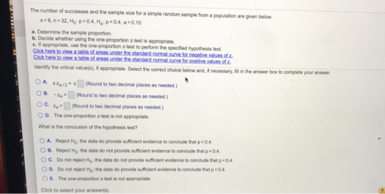 The number of successes and the sample size for a simple random sample from a population are given below x-8, n=32, Ho: p-o4. Ha, p < 0.4, α-o.10 a. Determine the sample proportion b. Decide whether using the one-proportion z-test is appropriate. c. If appropriate, use the one-proportion z-test to perform the specified hypothesis test. Cick here to viewa labe.of areas.une the standand noma curve for tivevae of entfly the critical value(s), i appropriate. Select the correct choice below and, f necessary,ill the answer box to complete your answer OA. ±ZW2=堌(Round to two decimal places as needed ) OB. (Round to two decimal places as needed.) OC.(Round to two decimal places as needed) 0 D. The one-proportion z-test is not appropriate. What is the conclusion of the hypothesis test? 0 A, O B. Reject Ho: the data do not provide sufficient evidence to conolude that p<0.4. Reject Ho; the data do provide sufficient evidence to conclude that p <04. C. Do not reject Ho: the data do not provide sufficient evidence to conclude that p<0.4 OD. Donot reject Ho-the data do provide sumcient evidence to conclude that p < 0 4 O E. The one-proportion z-test is not appropriate Click to select your answer(s).