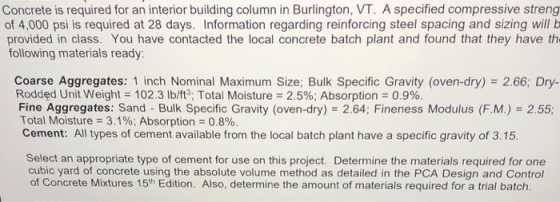 Concrete is required for an interior building column in Burlington, VT. A specified compressive streng of 4,000 psi is required at 28 days. Information regarding reinforcing steel spacing and sizing willb provided in class. You have contacted the local concrete batch plant and found that they have th following materials ready Coarse Aggregates: 1 inch Nominal Maximum Size; Bulk Specific Gravity (oven-dry) 2.66; Dry- Fine Aggregates: Sand-Bulk Specific Gravity (oven-dry) = 2.64; Fineness Modulus (FM.)s 2.55; Rodded Unit Weight-102.3 lb/ft: Total Moisture 2.5%; Absorption-0.9%. Total Moisture-3.1%; Absorption : 0.8% Cement: All types of cement available from the local batch plant have a specific gravity of 3.15. Select an appropriate type of cement for use on this project. Determine the materials required for one cubic yard of concrete using the absolute volume method as detailed in the PCA Design and Control of Concrete Mixtures 15th Edition. Also, determine the amount of materials required for a trial batch