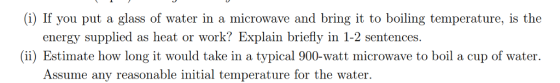 (i) If you put a glass of water in a microwave and bring it to boiling temperature, is the energy supplied as heat or work? Explain briefly in 1-2 sentences (ii) Estimate how long it would take in a typical 900-watt microwave to boil a cup of water Assume any reasonable initial temperature for the water