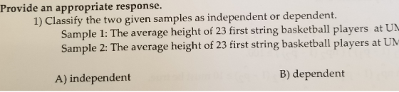 Provide an appropriate response. 1) Classify the two given samples as independent or dependent. Sample 1: The average height of 23 first string basketball players at UN Sample 2: The average height of 23 first string basketball players at UM A) independent B) dependent