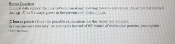 Bonus Question Clinical data support the link between smoking chewing tobacco and cancer. An Ames test showed that trp- E. coli always grows in the presence of tobacco juice. (2 bonus points) Give two possible explanations for this Ames test outcome. In your answers you may use acronyms instead of full names of molecules proteins, just explain their names.
