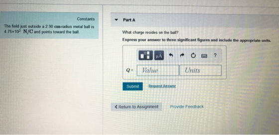 Constants Part A The field just outside a 2.90 cm-radius metal ball is 4.75x102 N/C and points toward the ball. What charge resides on the ball? Express your answer to three significant figures and include the appropriate units. Q- Value Units Submit Reguest Answer < Return to Assignment Provide Feedback