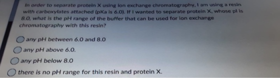 In order to separate protein X using ion exchange chromatography, I am using a resin with carboxylates attached (pka is 6.0).
