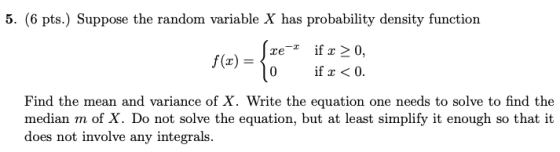 5. (6 pts.) Suppose the random variable X has probability density function ()if 0, ifx<0. Find the mean and variance of X. Write the equation one needs to solve to find the median m of X. Do not solve the equation, but at least simplify it enough so that it does not involve any integrals.