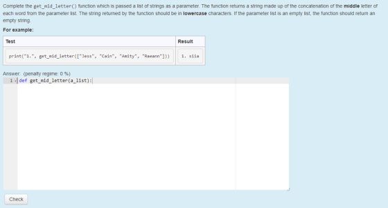 Complete the get_mid_letter() function which is passed a list of strings as a parameter. The function returns a string made up of the concatenation of the middle letter of each word from the parameter list. The string returned by the function should be in lowercase characters. If the parameter list is an empty list, the function should return an empty string For example Test Result print(1., get mid_letterJess, Cain, Amity, Raeann])) 1. siia Answer (penalty regime: 0 %) 1 -Idef get_mid_letter(a_list): Check