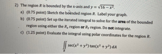 2) The region R is bounded by the x-axis and y = V16 - x2 a) (0.75 point) Sketch the bounded region R. Label your graph. b) (