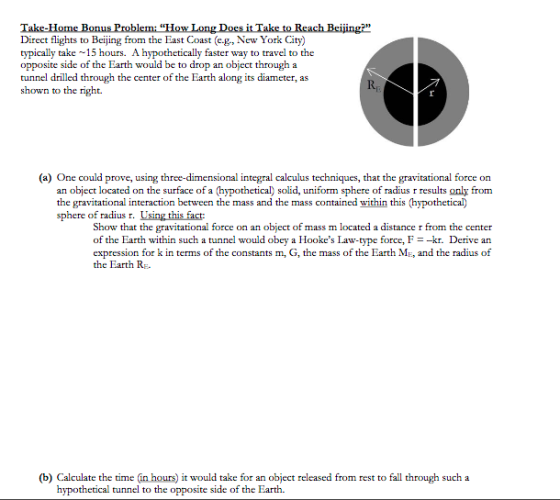 Direct flights to Beijing from the East Coast (eg, New York City) typically take -15 hours. A hypothetically faster way to travel to the opposite side of the Earth would be to drop an object through:a tunnel drilled through the center o shown to the right. f the Earth along its diameter, as Rp (a) One could prove, using three-dimensional integral calculus techniques, that the gravitational force on an object located on the surface of a (hypothetical) solid, uniform sphere of radius r results only from the gravitational interaction between the mass and the mass contained within this (hypothetical) sphere of radius r. Using this fact: Show that the gravitational force on an object of mass m located a distance r from the center of the Earth within such a tunnel would obey a Hookes Law-type force, F-kr. Derive an expression for k in terms of the constants m, G, the mass of the Earth ME, and the radius of the Earth Rg. (b) Calculate the time (in hours) it would take for an object released from rest to fall through such a hypothetical tunnel to th e opposite side of the Earth.