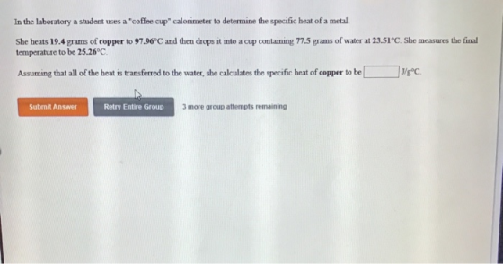 In the laboratory a student uses a coffee cup calorimeter to determine the specific heat of a metal. She heats 19.4 grams of