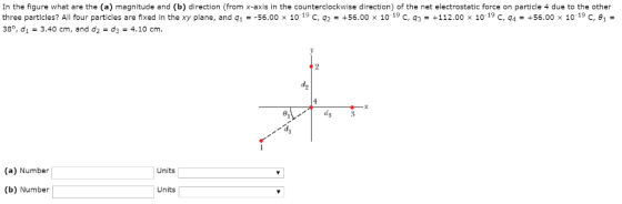 In the figure what are the (a) magnitude and (b) direction (from x-axis in the counterclockwise direction) of the net electrostatic force on particle 4 due to the other three particles? All four particles are fixed in the xy plane, and q1 =-56.00 x 1019 C, q2 = +56.00 x 10 19 C, q3 = +112.00 x 10 19 C, q4 = +56.00 x 10 19 C, θ,- 38°, d1 3.40 cm, and d2 - d3-4.10 cm. ds (a) Number Units (b) Number Units