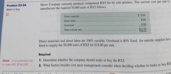 Problem 23-3A Make or buy A1 Haver Company currently produces component RX5 for its sole product. The current cost per unit to manufacture the required 50,000 units of RX5 follows. 5.00 n 8.00 9.00 $22.00 Direct materials Direct materials and direct labor are 100% variable. Overhead is 80% fixed. An outside supplier has fered to supply the 50,000 units of RX5 for $18.00 per unit. Required Check (1)Incremental cost 1. Determine whether the company should make or buy the RX5. to make Rx5, 5740000 2. What factors besides cost must management consider when deciding whether to make or buy R