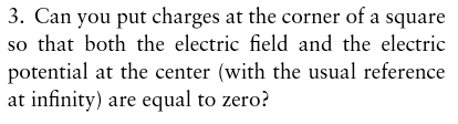 3. Can you put charges at the corner of a square so that both the electric field and the electric potential at the center (with the usual reference at infinity) are equal to zero?